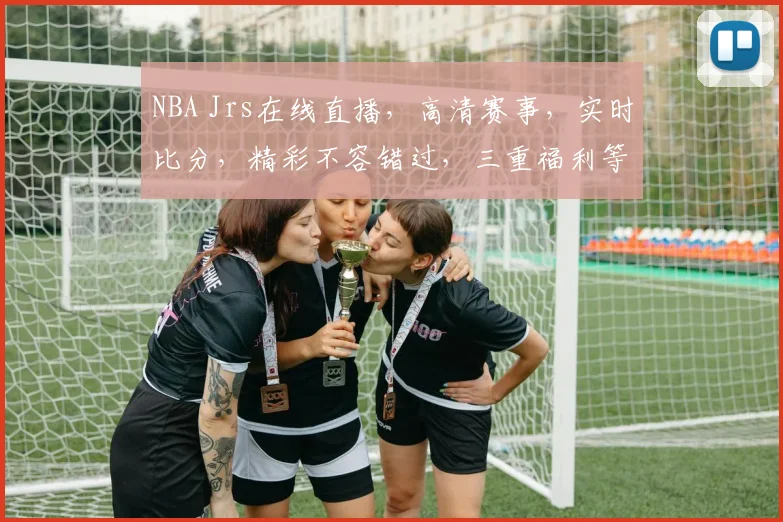 NBA Jrs在线直播，高清赛事，实时比分，精彩不容错过，三重福利等你来