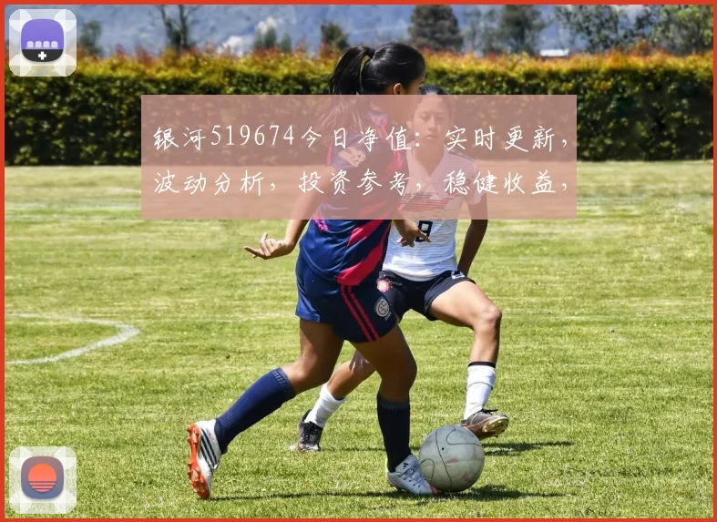 银河519674今日净值：实时更新，波动分析，投资参考，稳健收益，三重保障，不容错过