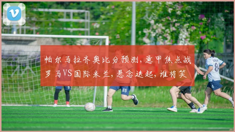帕尔马拉齐奥比分预测,意甲焦点战罗马VS国际米兰,悬念迭起,谁将笑到最后