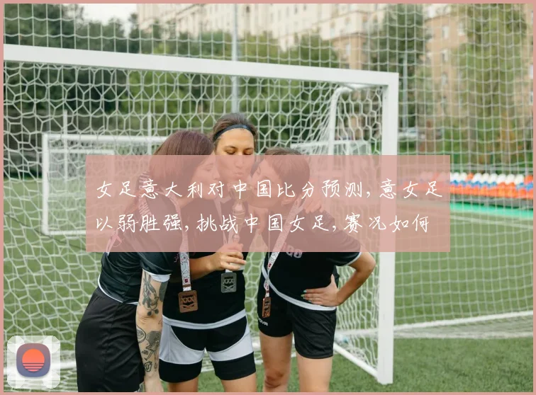 女足意大利对中国比分预测,意女足以弱胜强,挑战中国女足,赛况如何