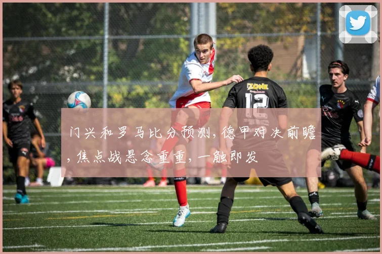 门兴和罗马比分预测,德甲对决前瞻,焦点战悬念重重,一触即发
